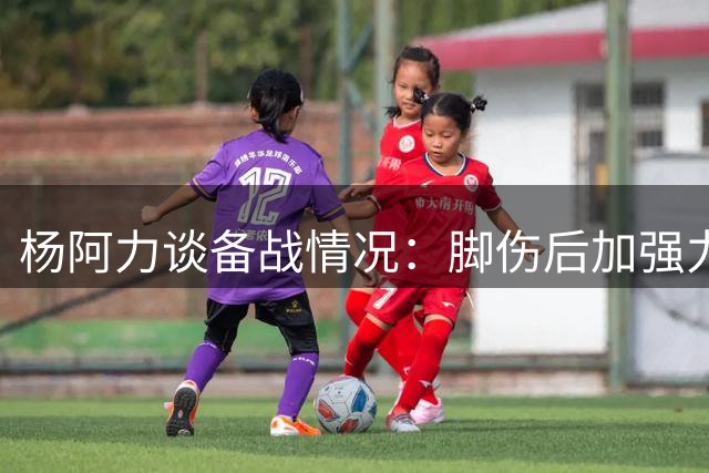 杨阿力谈备战情况：脚伤后加强力量投篮训练